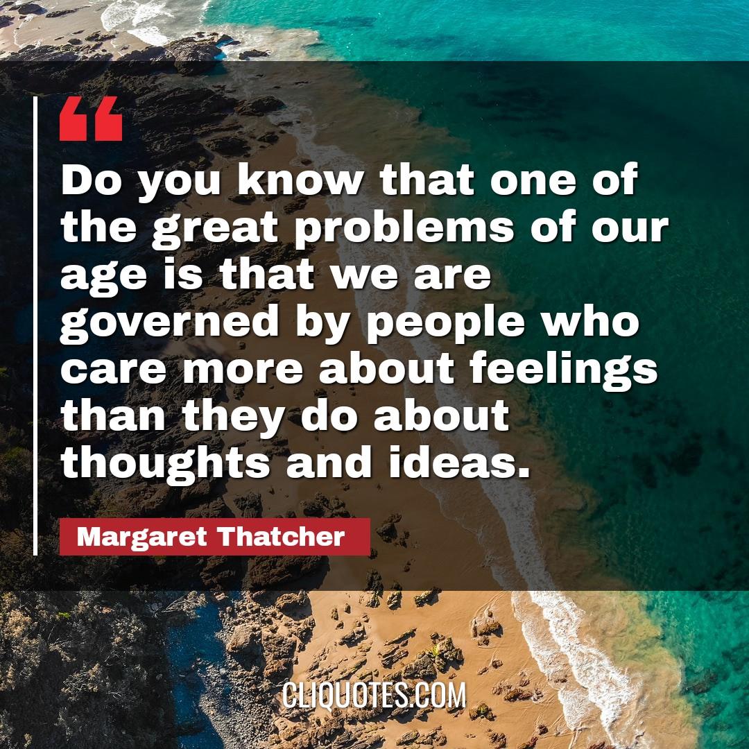 Do you know that one of the great problems of our age is that we are governed by people who care more about feelings than they do about thoughts and ideas. -Margaret Thatcher