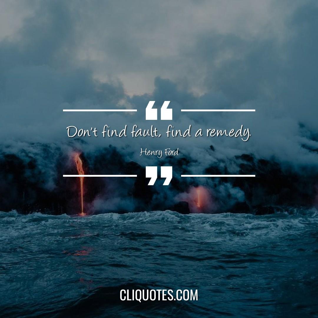 Don't find fault, find a remedy. -Henry Ford
