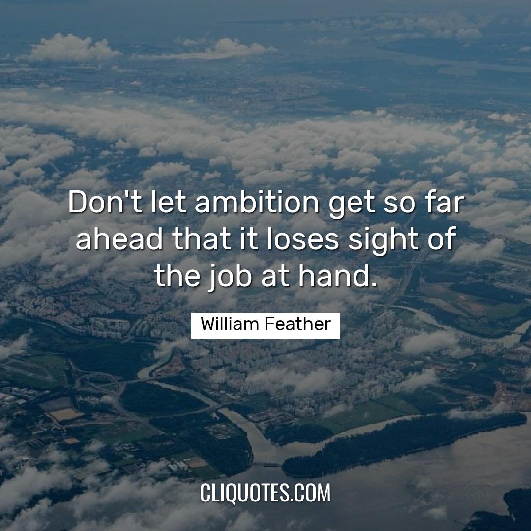 Don't let ambition get so far ahead that it loses sight of the job at hand. -William Feather