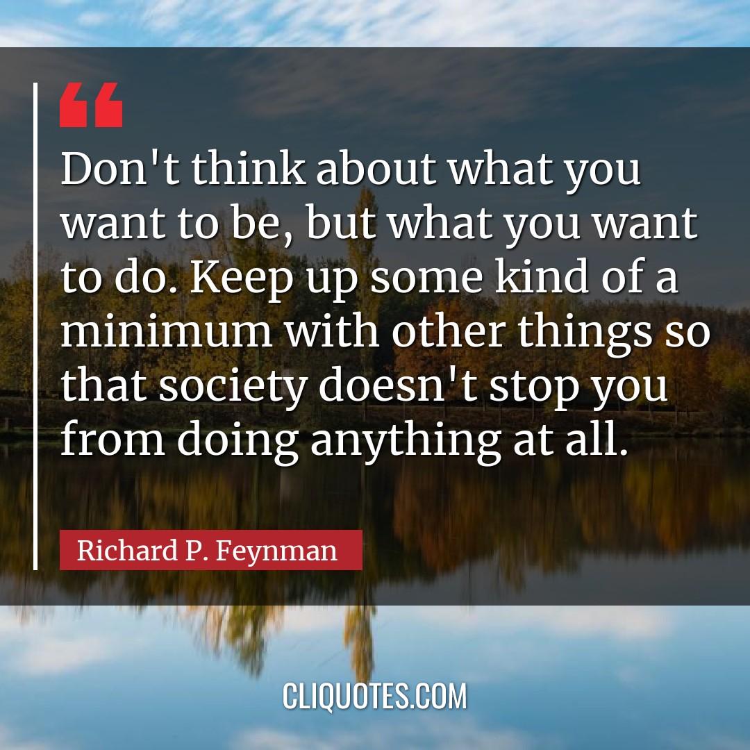 Don't think about what you want to be, but what you want to do. Keep up some kind of a minimum with other things so that society doesn't stop you from doing anything at all. -Richard P. Feynman