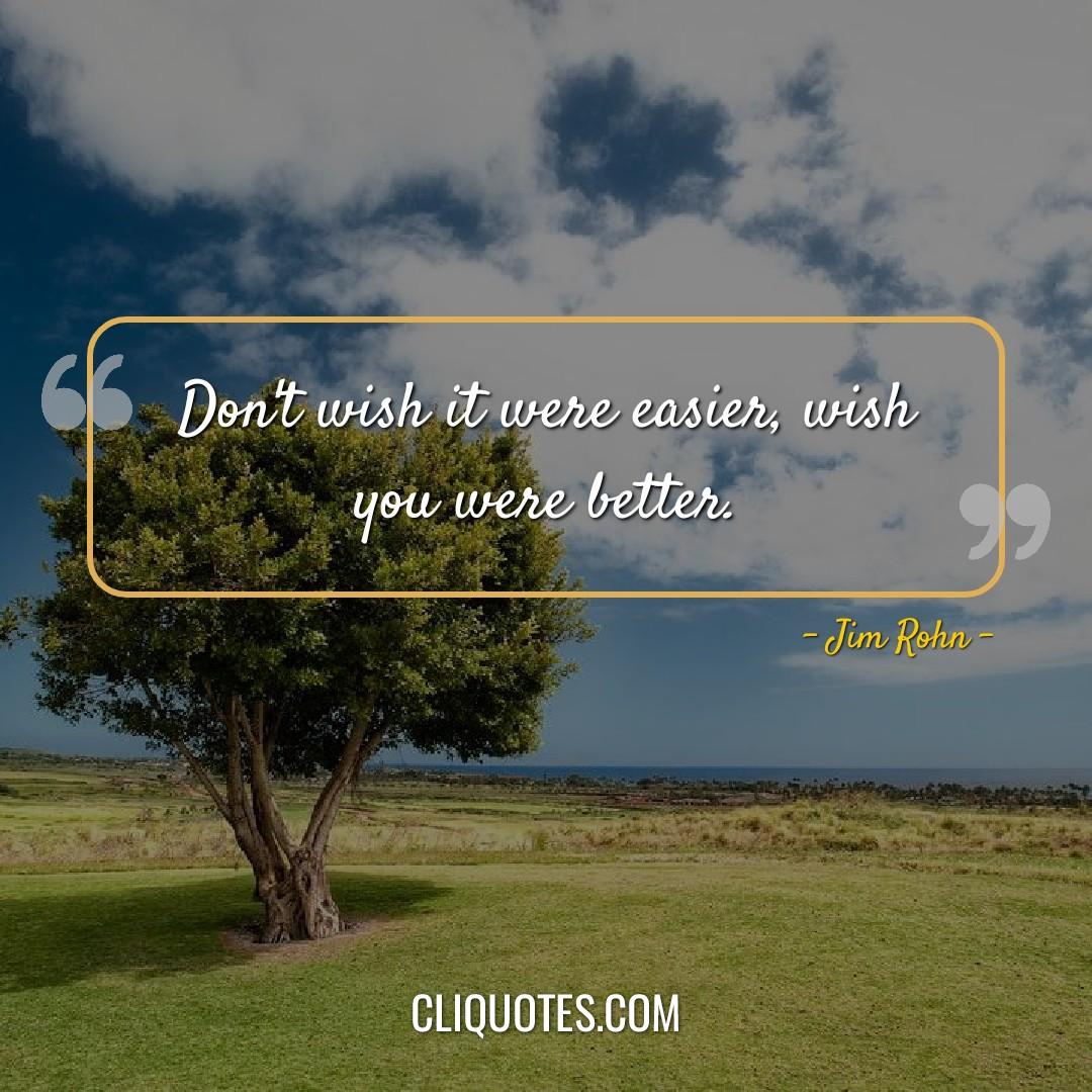 Don't wish it were easier, wish you were better. -Jim Rohn