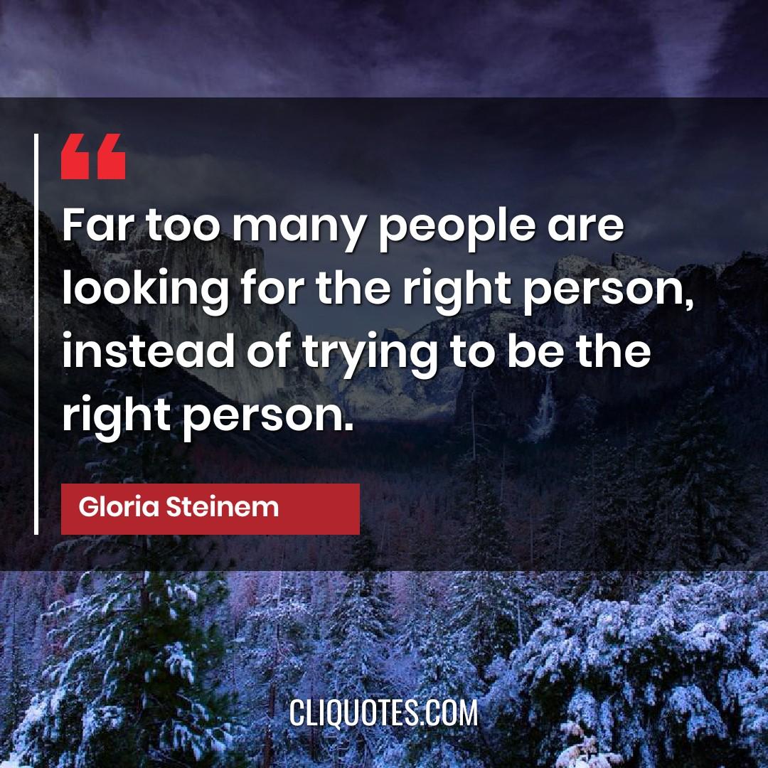 Far too many people are looking for the right person, instead of trying to be the right person. -Gloria Steinem