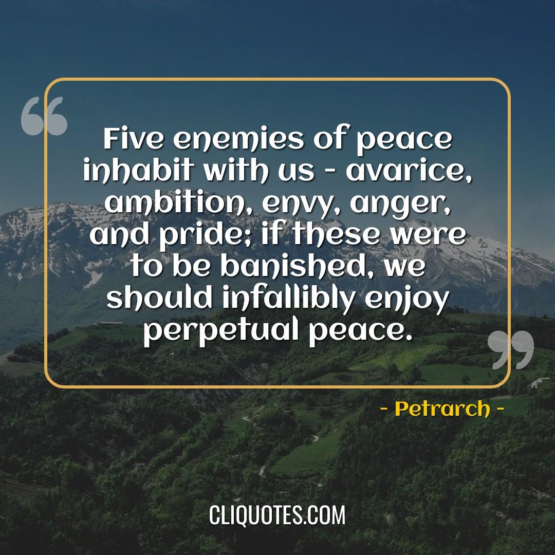 Five enemies of peace inhabit with us - avarice, ambition, envy, anger, and pride if these were to be banished, we should infallibly enjoy perpetual peace. -Petrarch