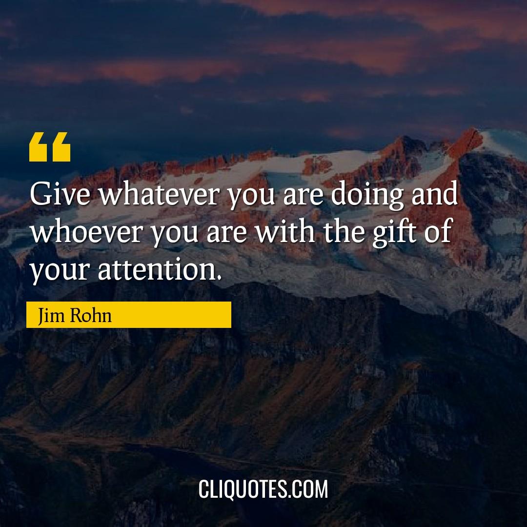 Give whatever you are doing and whoever you are with the gift of your attention. -Jim Rohn