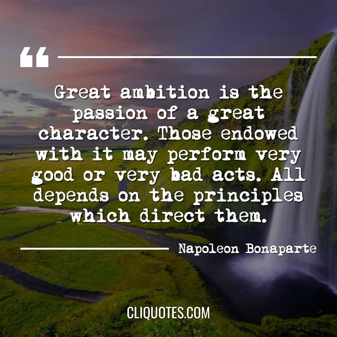 Great ambition is the passion of a great character. Those endowed with it may perform very good or very bad acts. All depends on the principles which direct them. -Napoleon Bonaparte