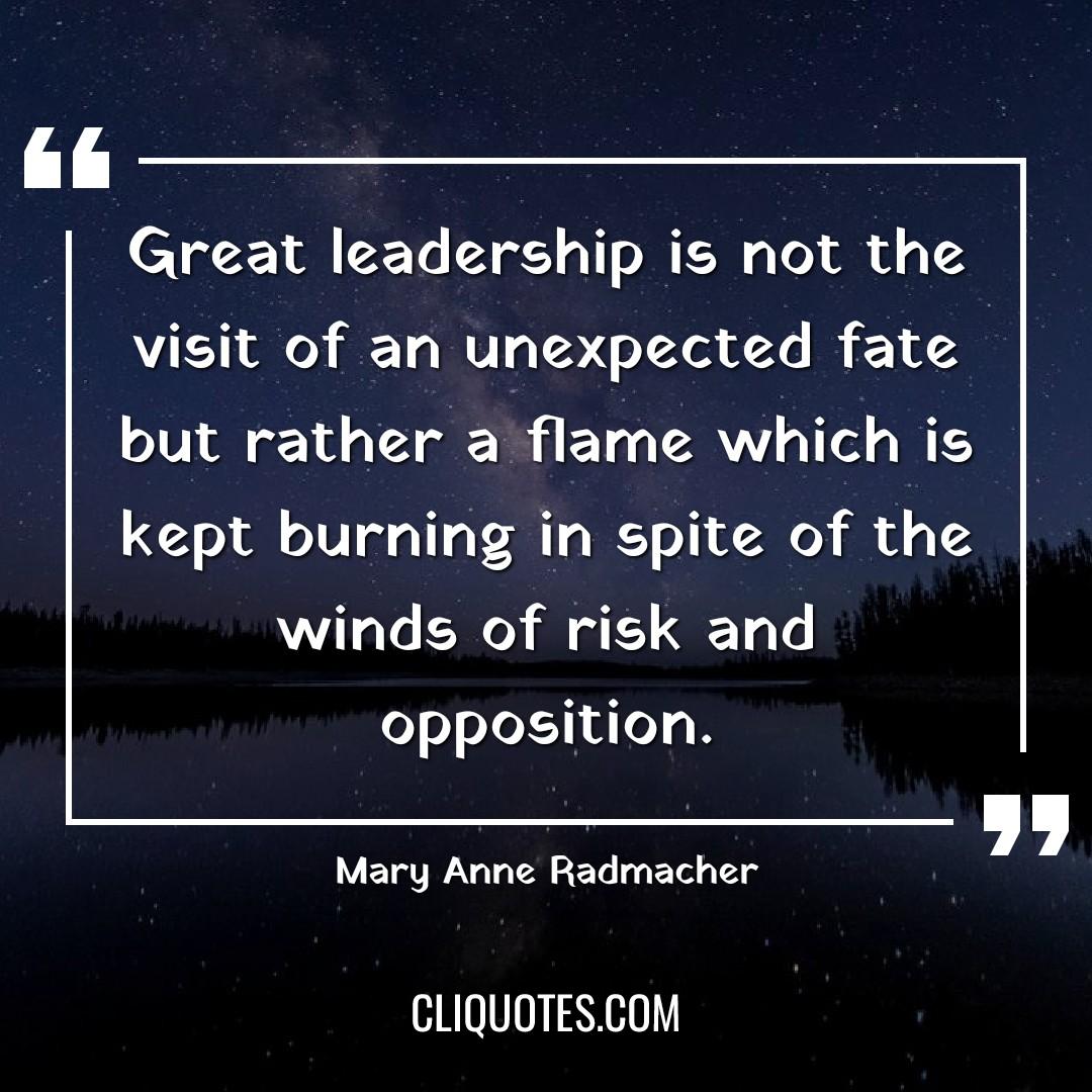 Great leadership is not the visit of an unexpected fate but rather a flame which is kept burning in spite of the winds of risk and opposition. -Mary Anne Radmacher