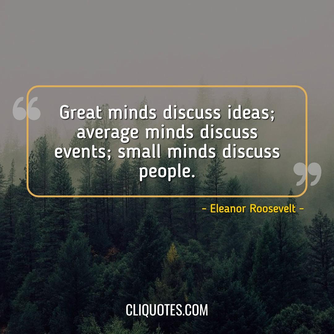 Great minds discuss ideas, average minds discuss events, small minds discuss people. -Eleanor Roosevelt