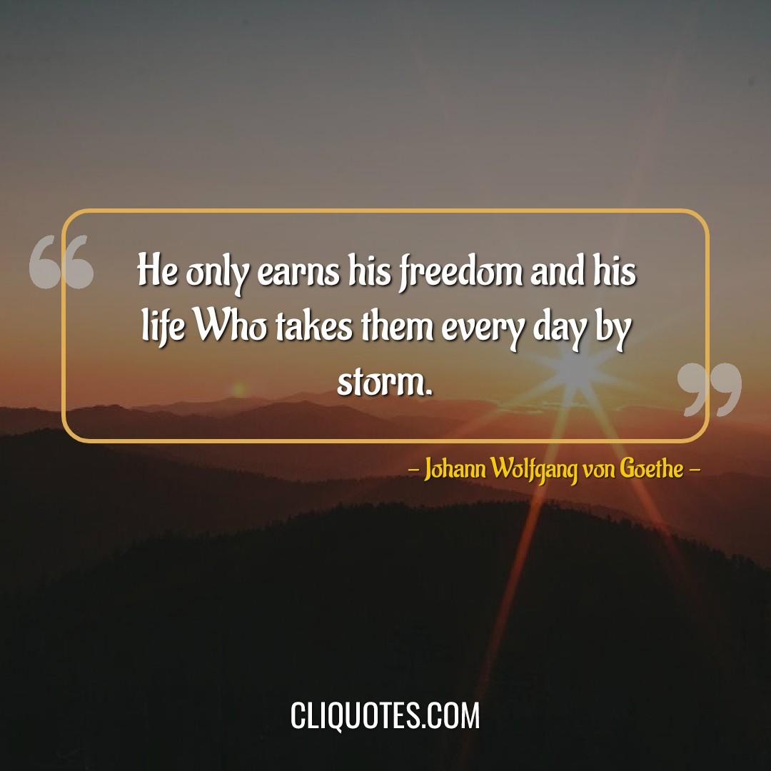 He only earns his freedom and his life Who takes them every day by storm. -Johann Wolfgang von Goethe