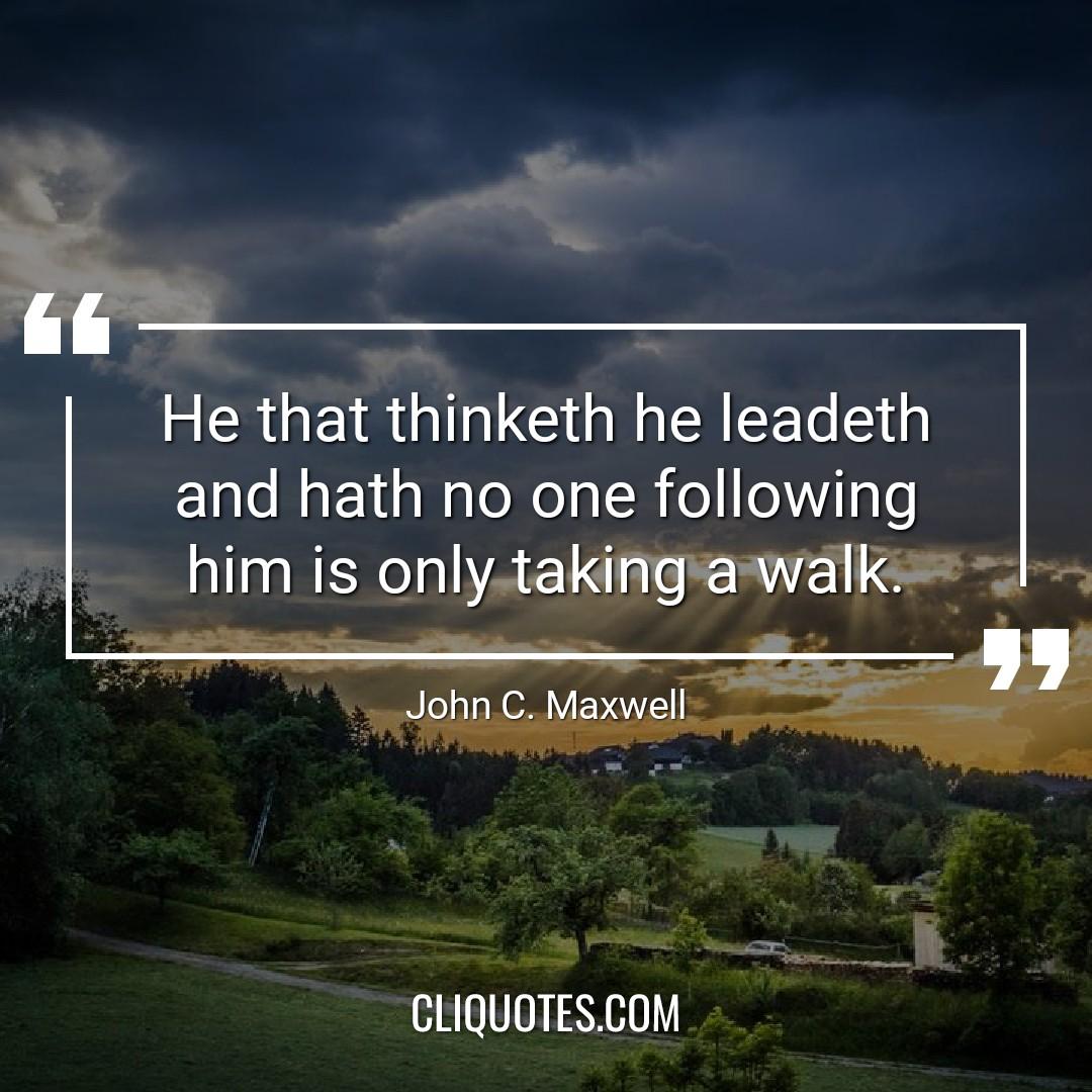 He that thinketh he leadeth and hath no one following him is only taking a walk. -John C. Maxwell