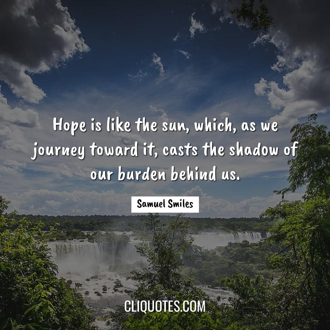 Hope is like the sun, which, as we journey toward it, casts the shadow of our burden behind us. -Samuel Smiles
