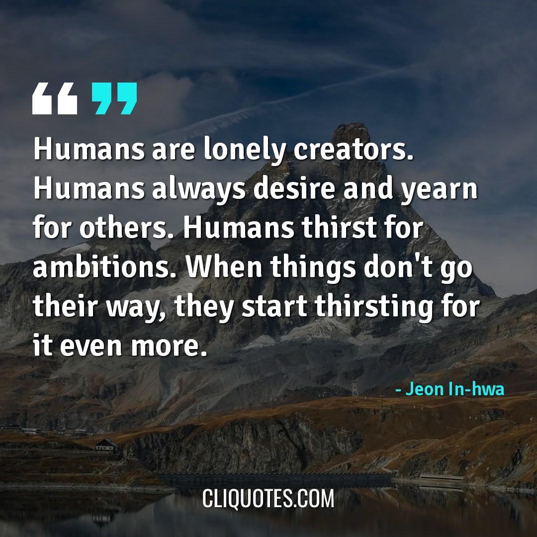 Humans are lonely creators. Humans always desire and yearn for others. Humans thirst for ambitions. When things don't go their way, they start thirsting for it even more. -Jeon In-hwa