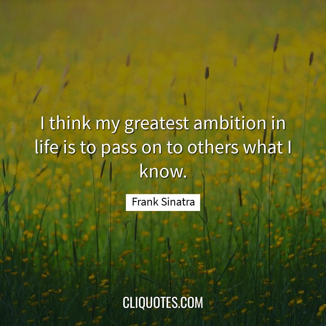 I think my greatest ambition in life is to pass on to others what I know. -Frank Sinatra