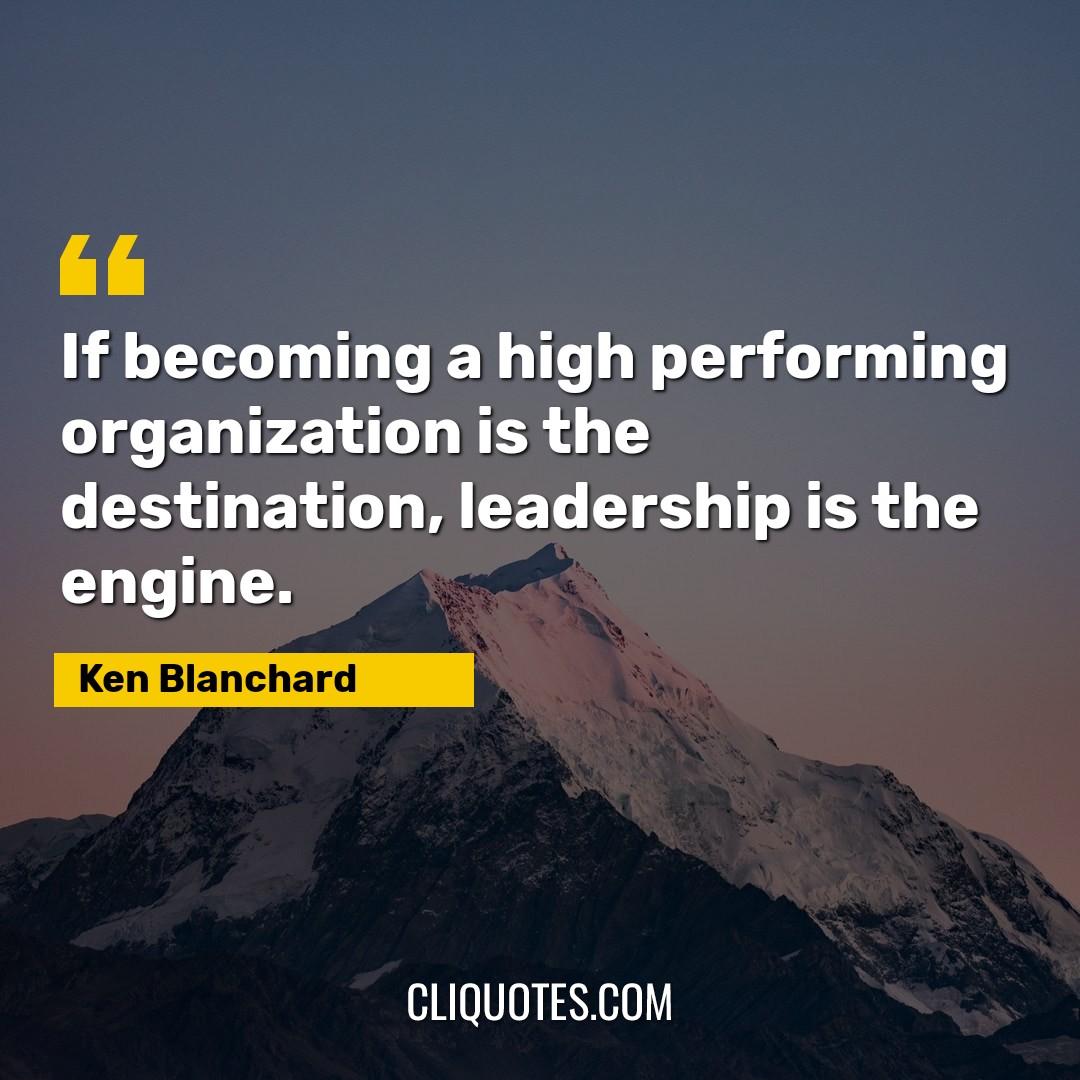 If becoming a high performing organization is the destination, leadership is the engine. -Ken Blanchard