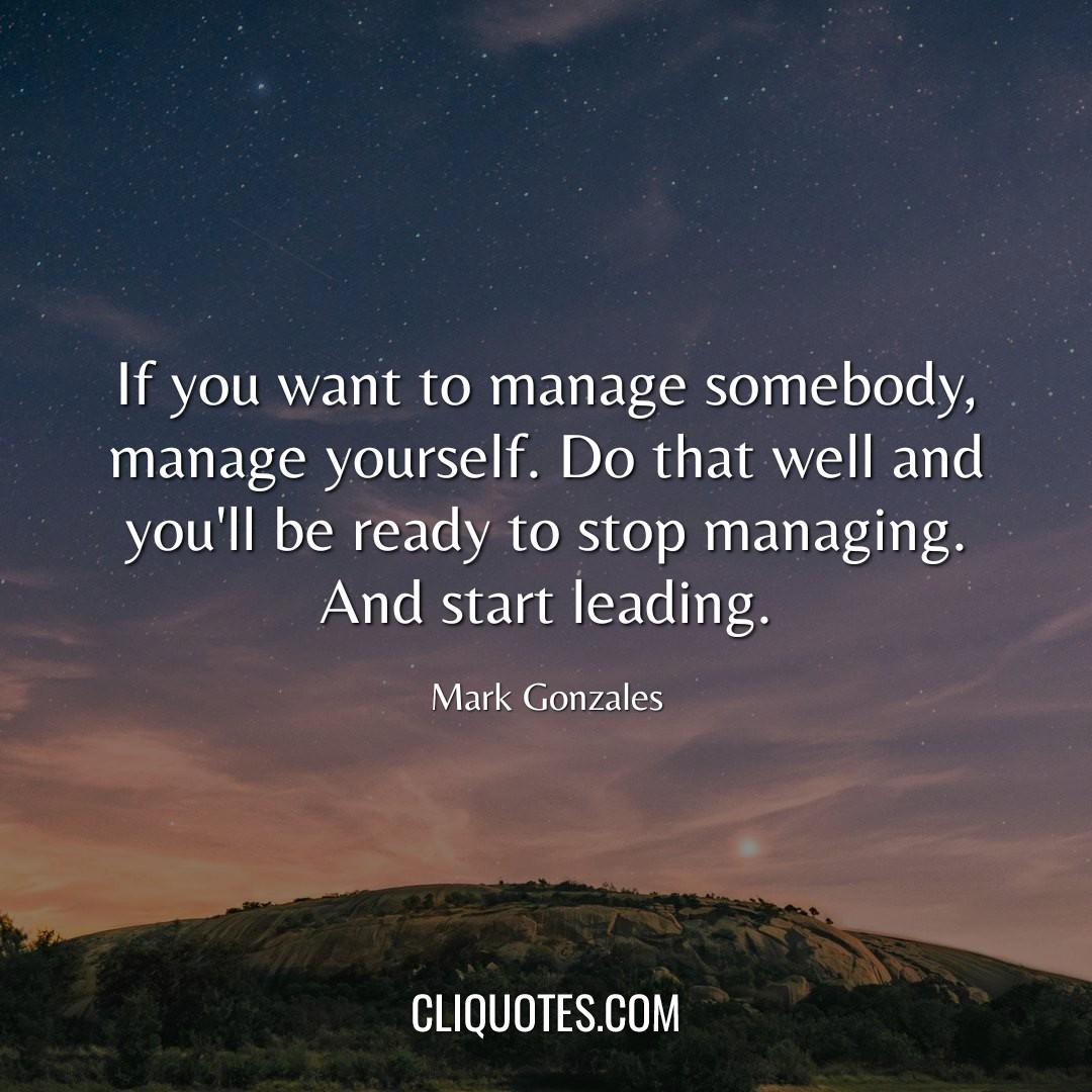 If you want to manage somebody, manage yourself. Do that well and you'll be ready to stop managing. And start leading. -Mark Gonzales