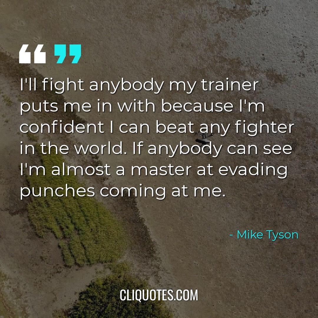 I'll fight anybody my trainer puts me in with because I'm confident I can beat any fighter in the world. If anybody can see I'm almost a master at evading punches coming at me. -Mike Tyson