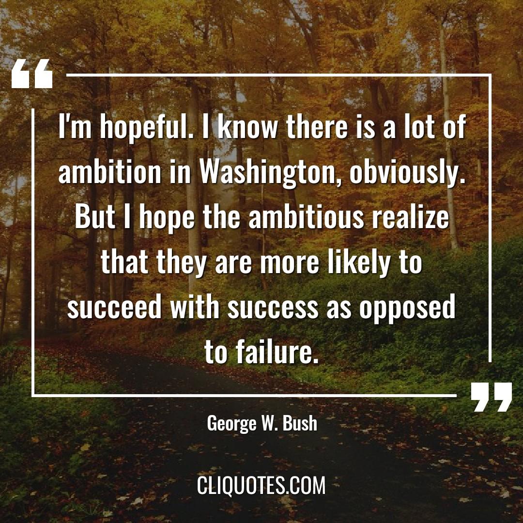 I'm hopeful. I know there is a lot of ambition in Washington, obviously. But I hope the ambitious realize that they are more likely to succeed with success as opposed to failure. -George W. Bush
