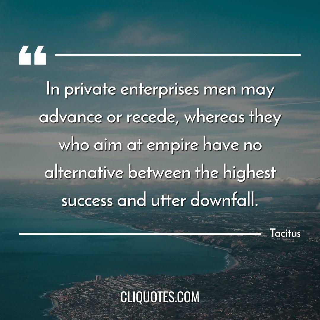 In private enterprises men may advance or recede, whereas they who aim at empire have no alternative between the highest success and utter downfall. -Tacitus