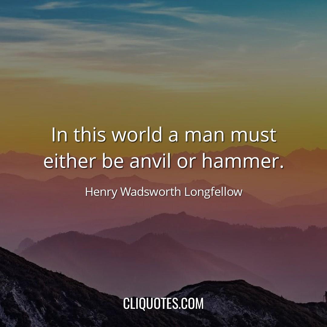 In this world a man must either be anvil or hammer. -Henry Wadsworth Longfellow