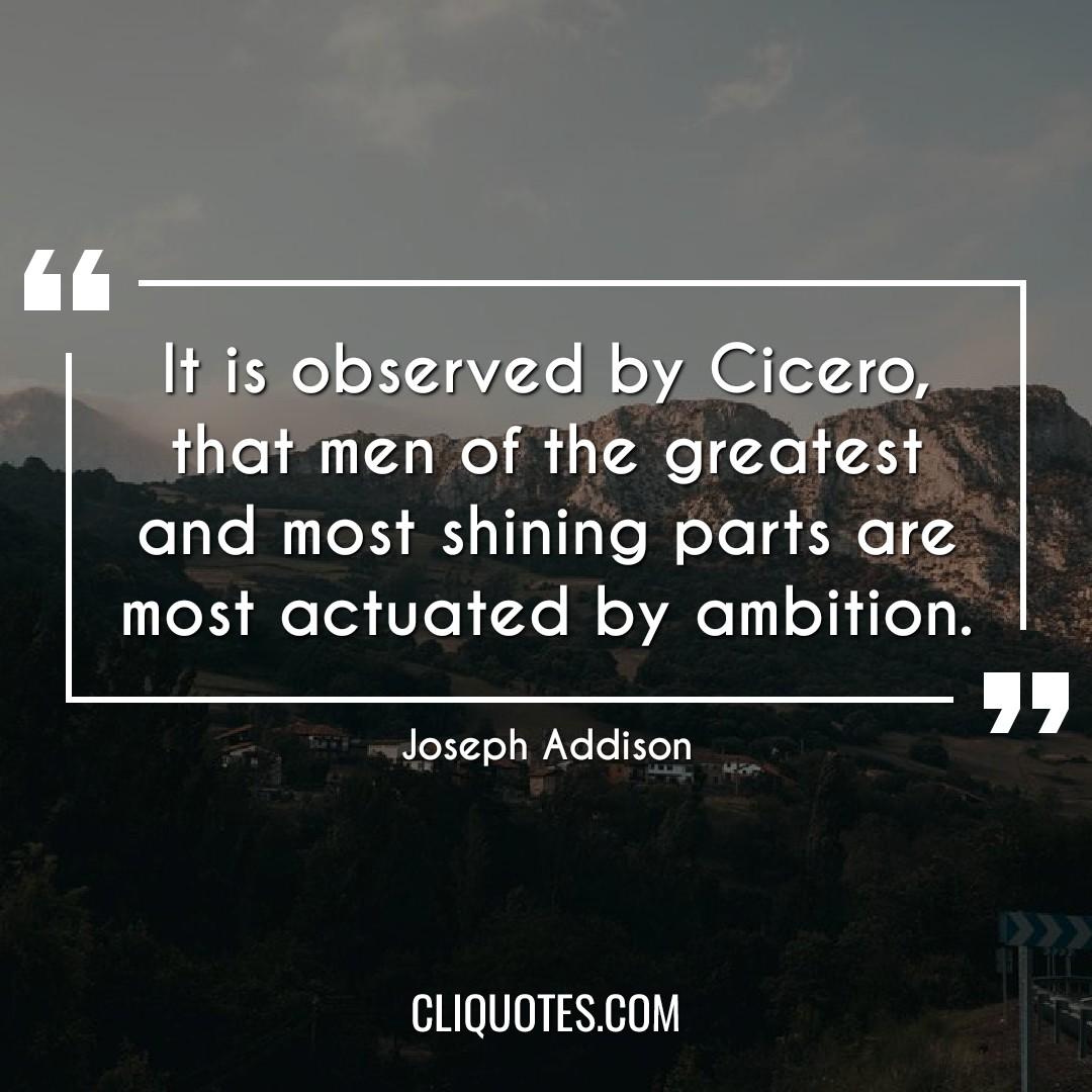It is observed by Cicero, that men of the greatest and most shining parts are most actuated by ambition. -Joseph Addison