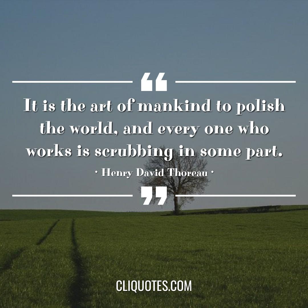 It is the art of mankind to polish the world, and every one who works is scrubbing in some part. -Henry David Thoreau