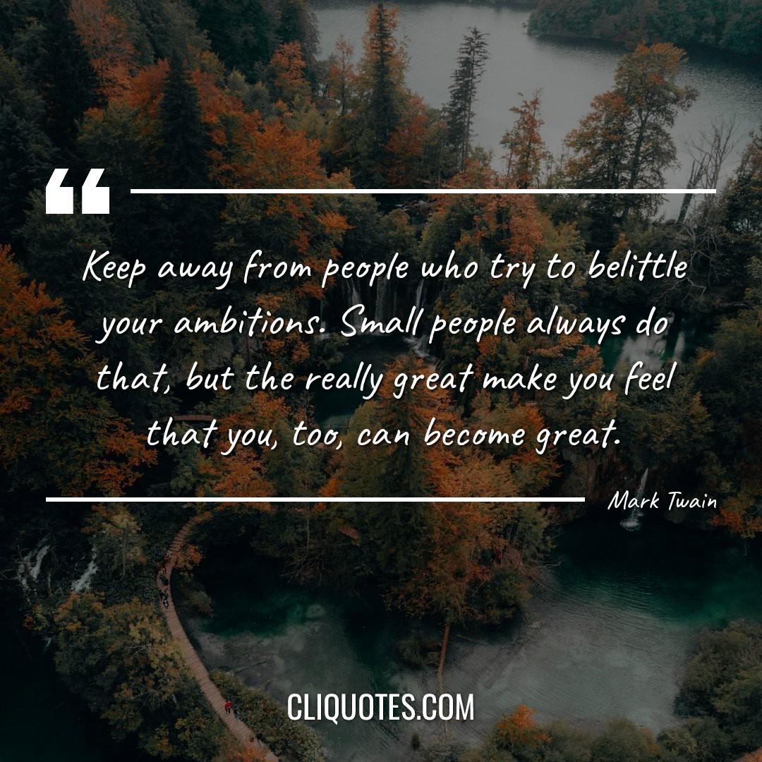 Keep away from people who try to belittle your ambitions. Small people always do that, but the really great make you feel that you, too, can become great. -Mark Twain