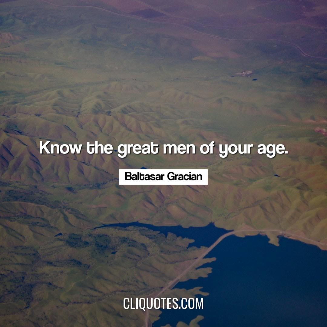 Know the great men of your age. -Baltasar Gracian