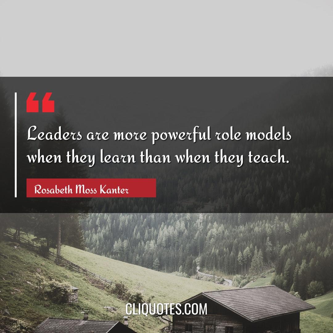 Leaders are more powerful role models when they learn than when they teach. -Rosabeth Moss Kanter
