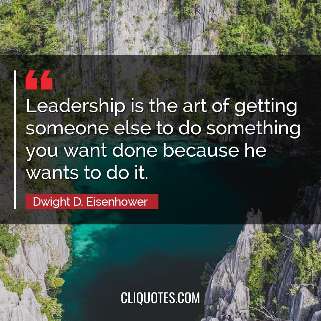Leadership is the art of getting someone else to do something you want done because he wants to do it. -Dwight D. Eisenhower