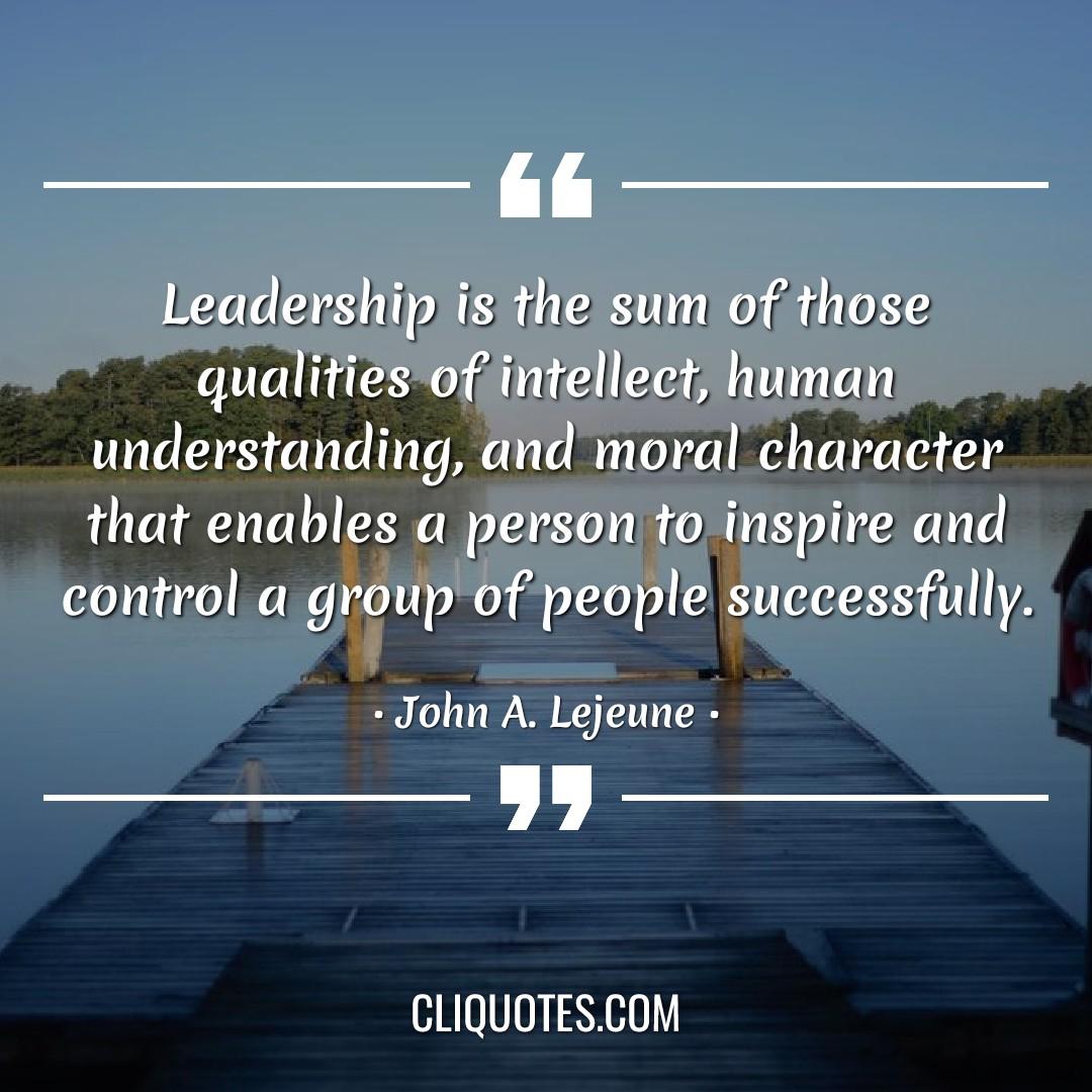 Leadership is the sum of those qualities of intellect, human understanding, and moral character that enables a person to inspire and control a group of people successfully. -John A. Lejeune