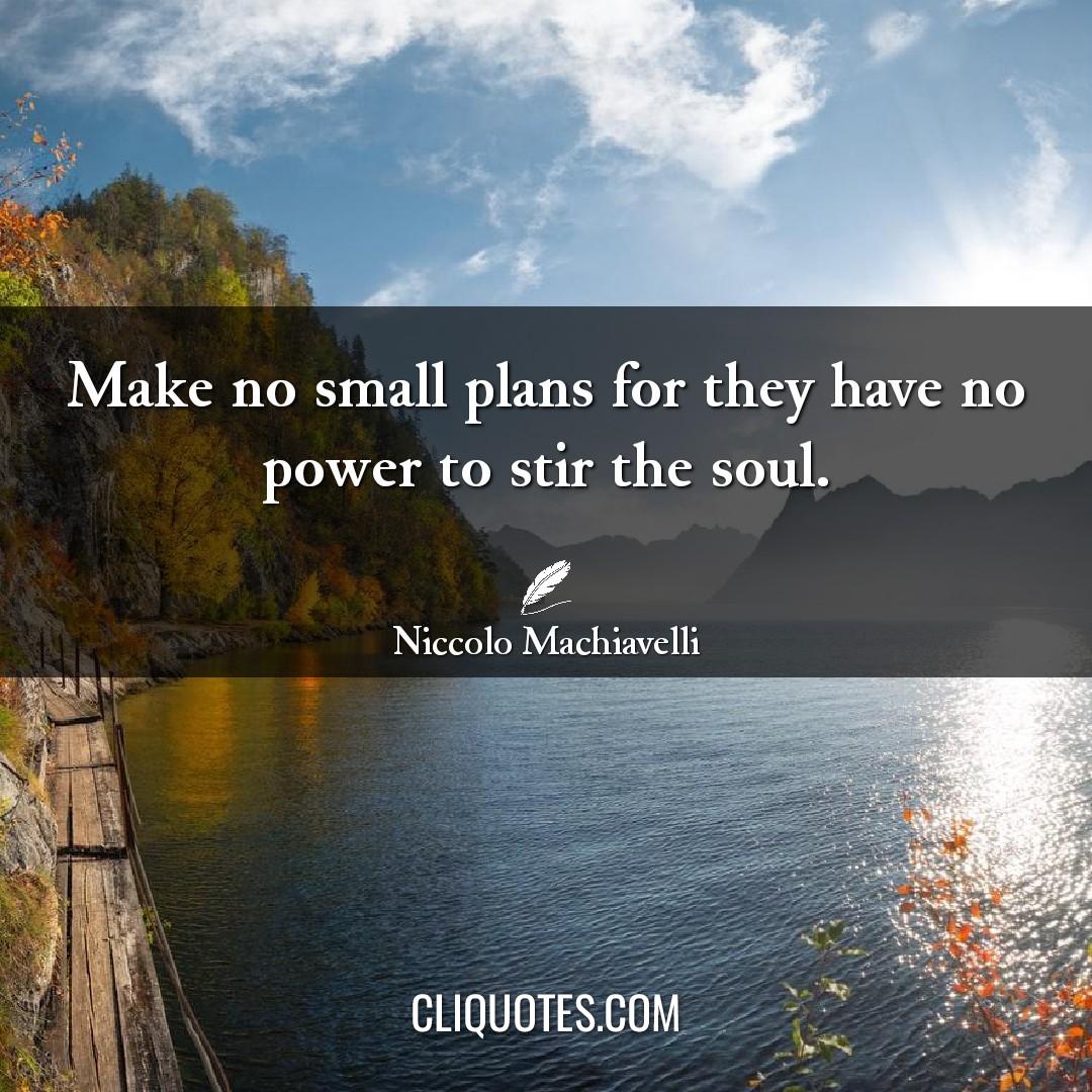 Make no small plans for they have no power to stir the soul. -Niccolo Machiavelli