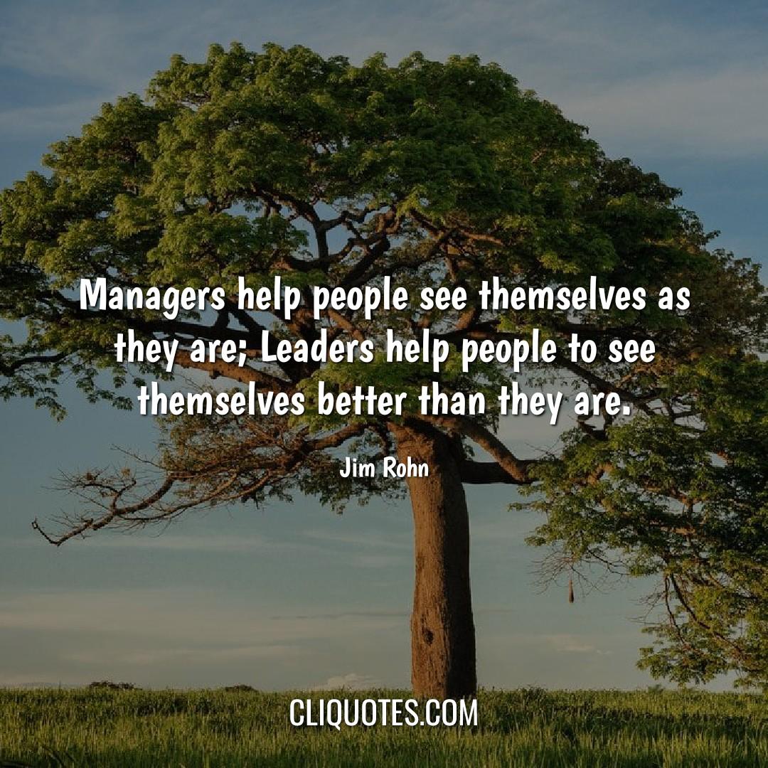Managers help people see themselves as they are, Leaders help people to see themselves better than they are. -Jim Rohn