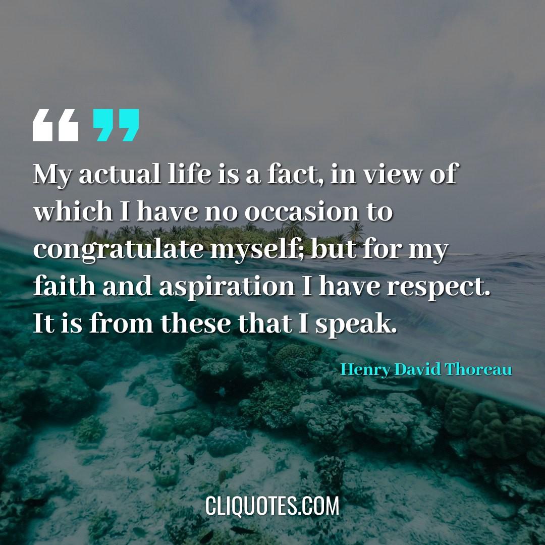 My actual life is a fact, in view of which I have no occasion to congratulate myself but for my faith and aspiration I have respect. It is from these that I speak. -Henry David Thoreau
