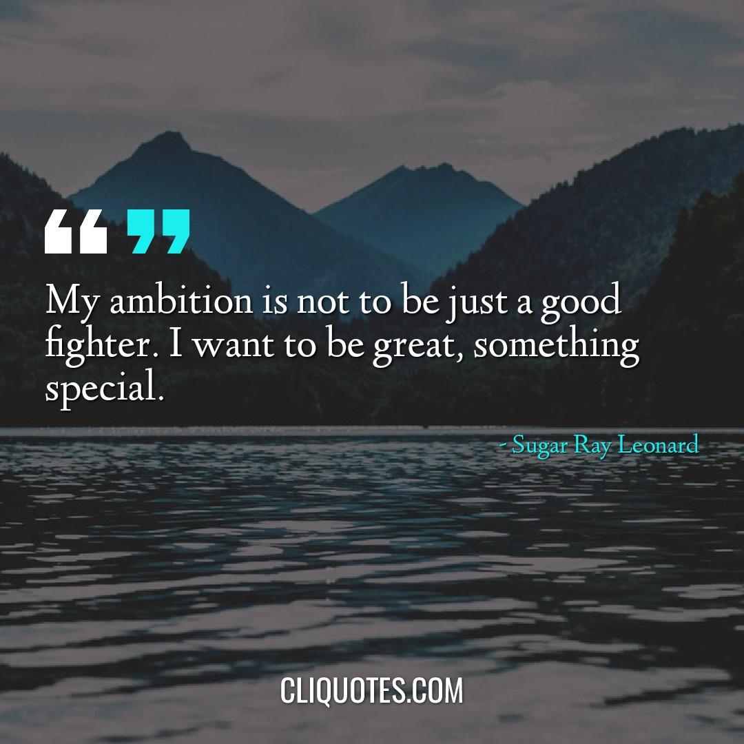 My ambition is not to be just a good fighter. I want to be great, something special. -Sugar Ray Leonard