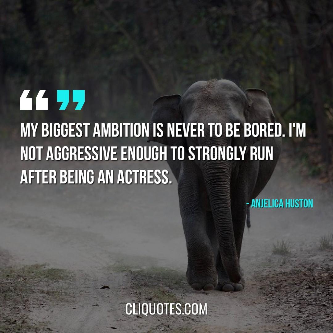 My biggest ambition is never to be bored. I'm not aggressive enough to strongly run after being an actress. -Anjelica Huston