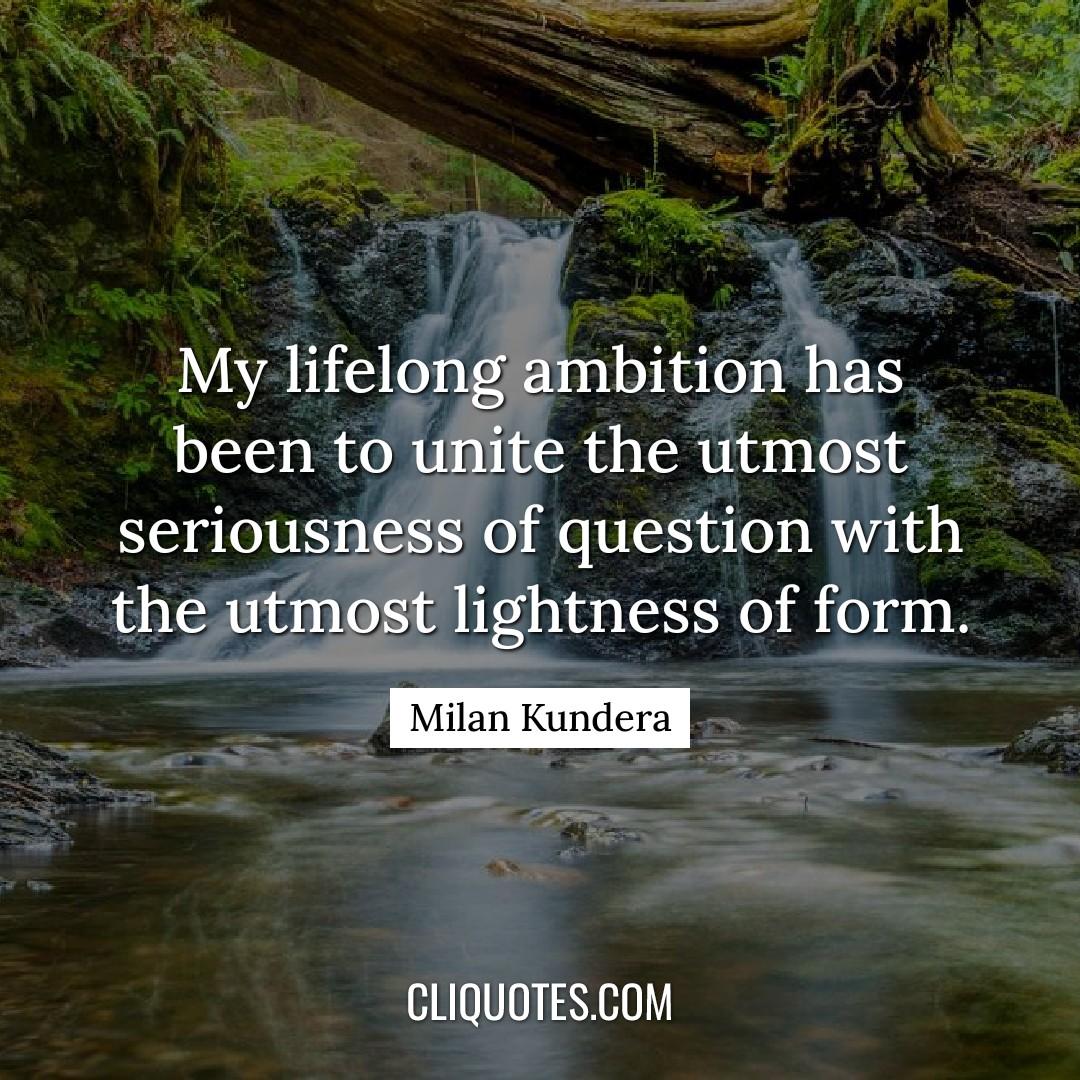 My lifelong ambition has been to unite the utmost seriousness of question with the utmost lightness of form. -Milan Kundera