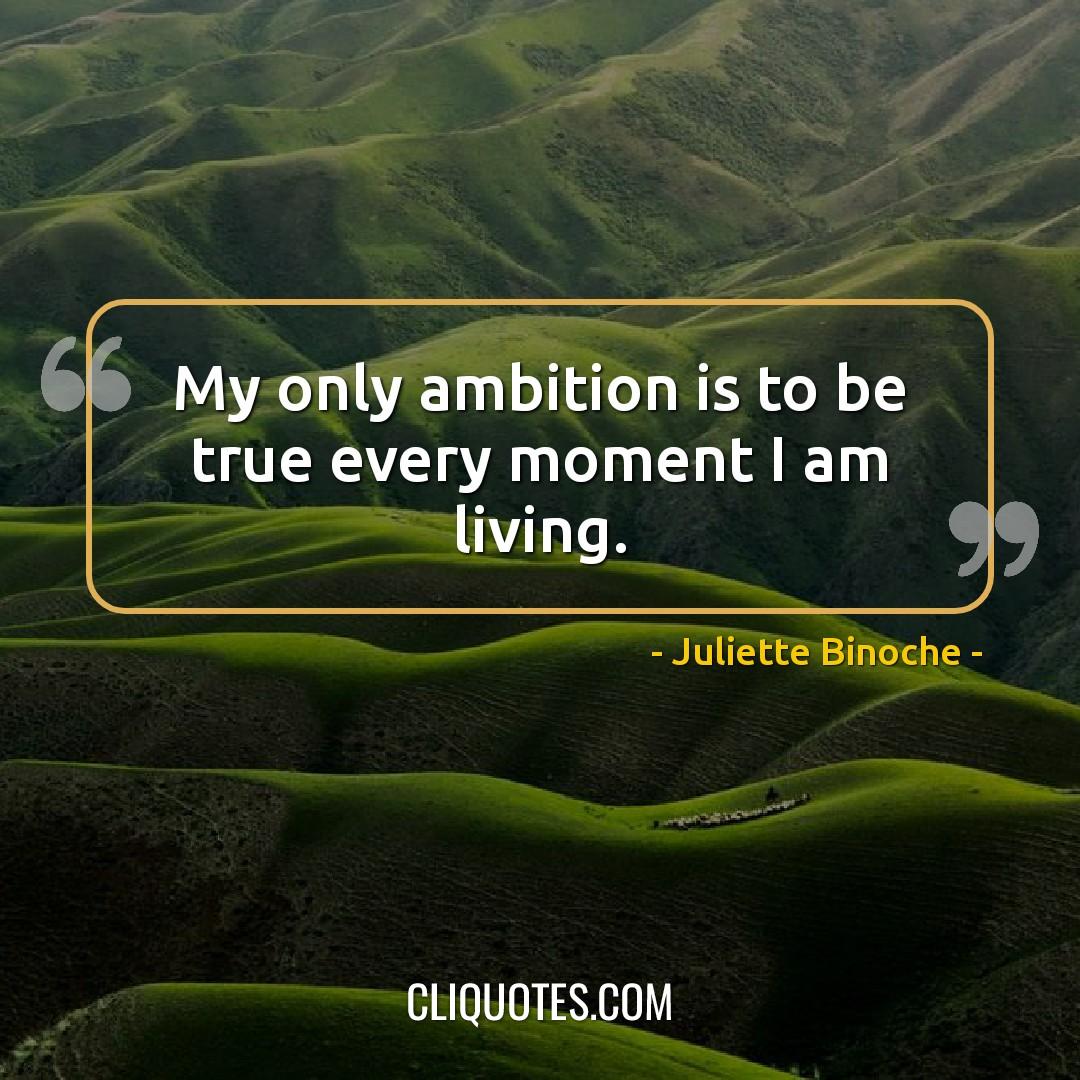 My only ambition is to be true every moment I am living. -Juliette Binoche