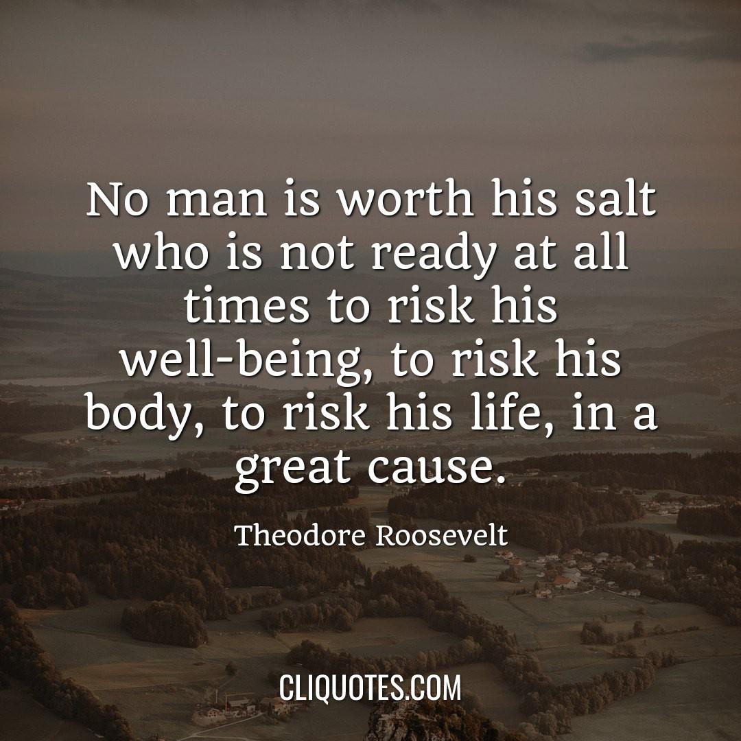 No man is worth his salt who is not ready at all times to risk his well-being, to risk his body, to risk his life, in a great cause. -Theodore Roosevelt