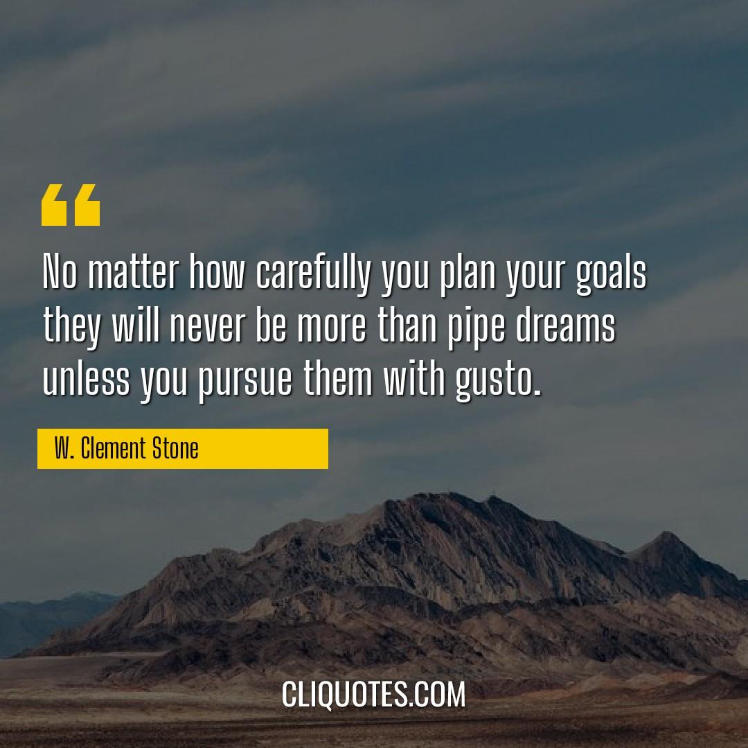 No matter how carefully you plan your goals they will never be more than pipe dreams unless you pursue them with gusto. -W. Clement Stone