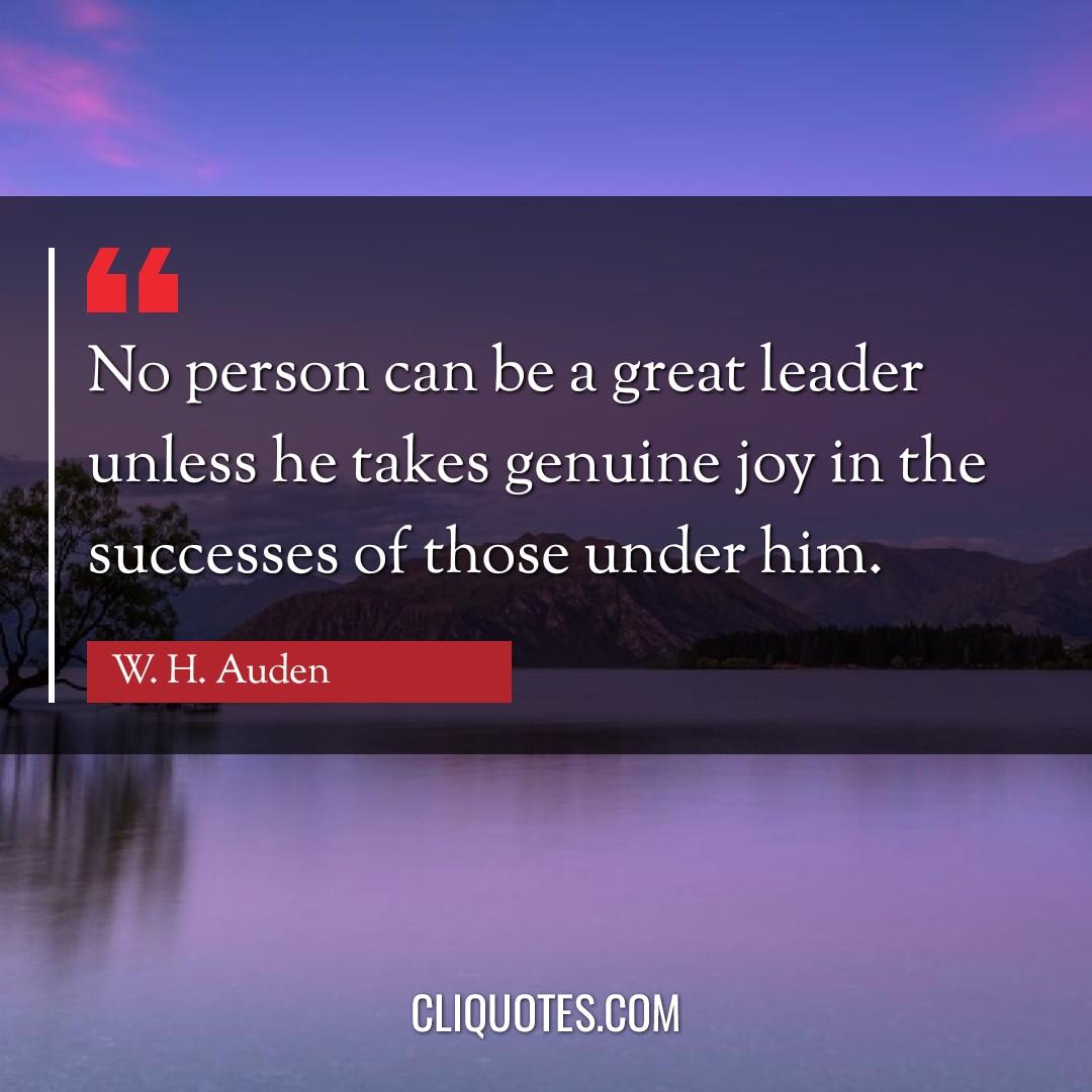 No person can be a great leader unless he takes genuine joy in the successes of those under him. -W. H. Auden