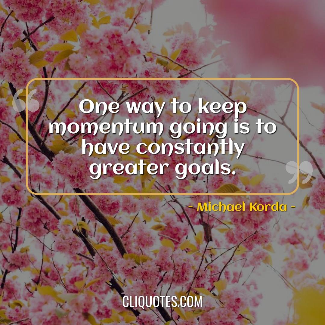One way to keep momentum going is to have constantly greater goals. -Michael Korda