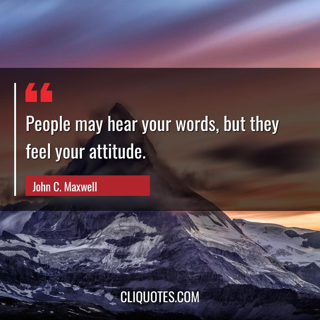 People may hear your words, but they feel your attitude. -John C. Maxwell