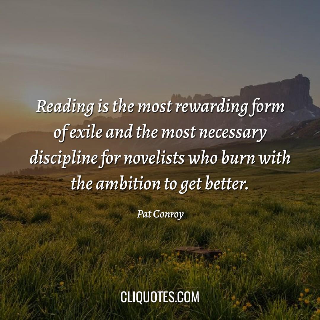 Reading is the most rewarding form of exile and the most necessary discipline for novelists who burn with the ambition to get better. -Pat Conroy