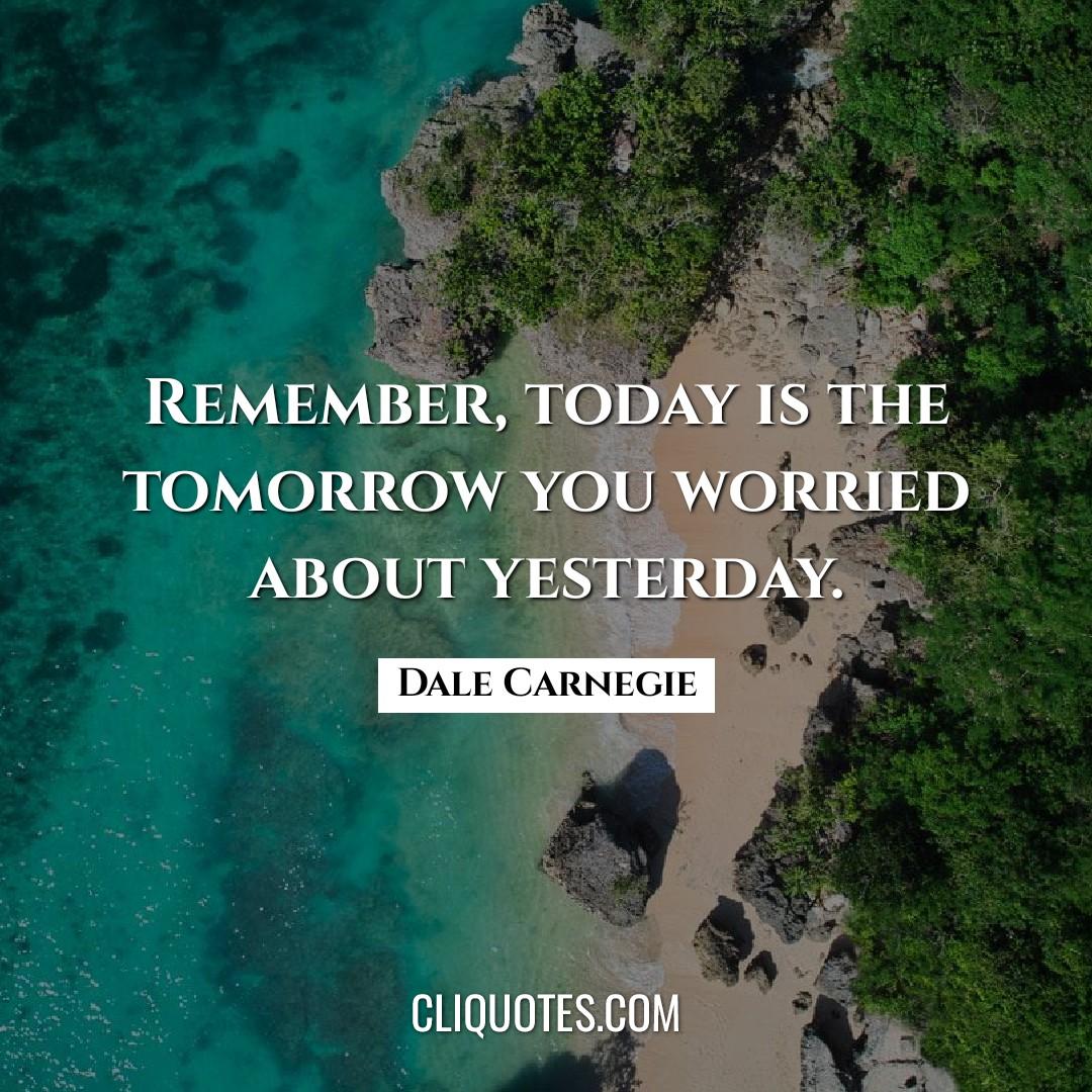 Remember, today is the tomorrow you worried about yesterday. -Dale Carnegie