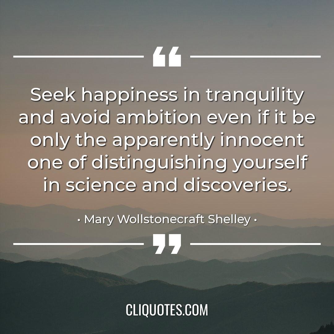 Seek happiness in tranquility and avoid ambition even if it be only the apparently innocent one of distinguishing yourself in science and discoveries. -Mary Wollstonecraft Shelley