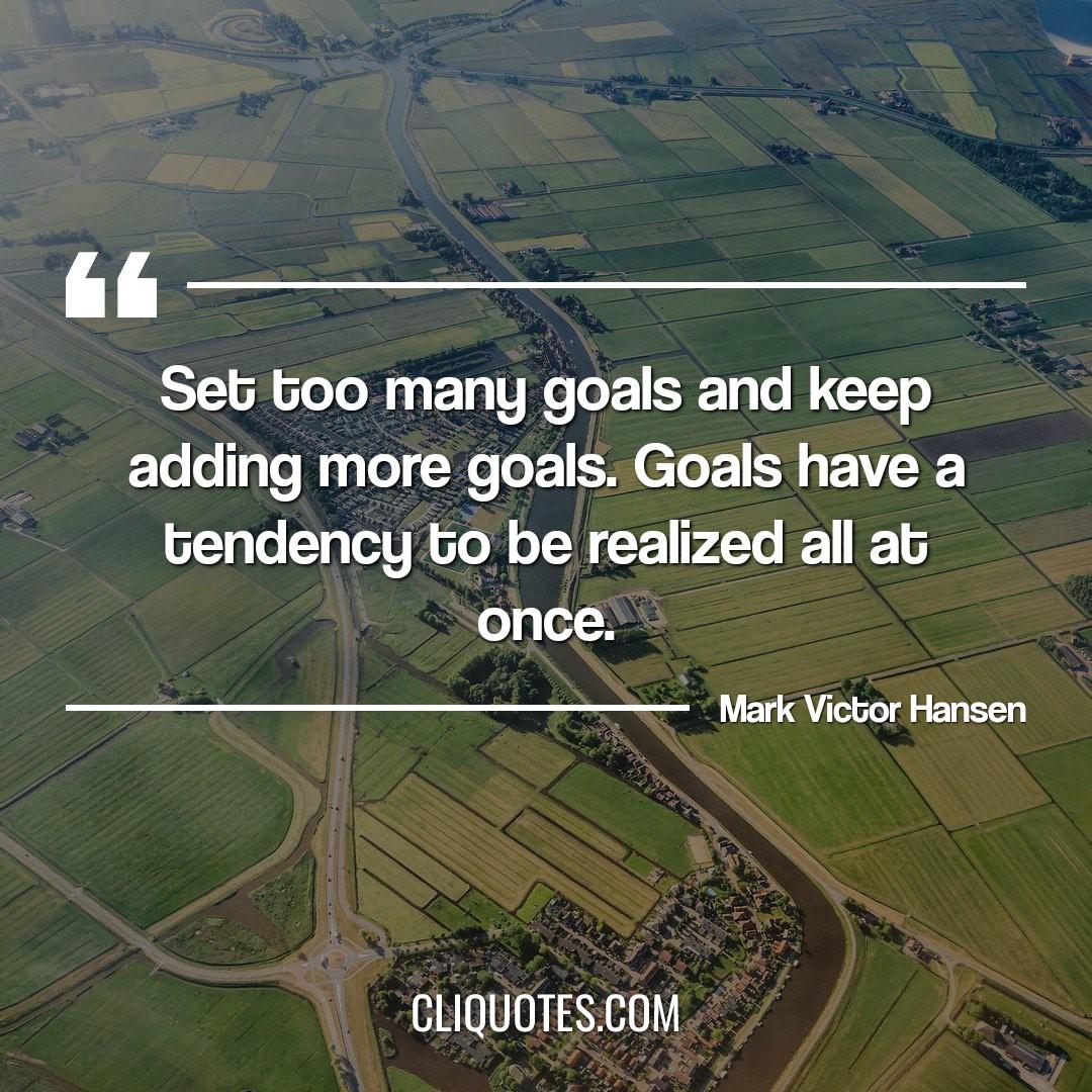 Set too many goals and keep adding more goals. Goals have a tendency to be realized all at once. -Mark Victor Hansen