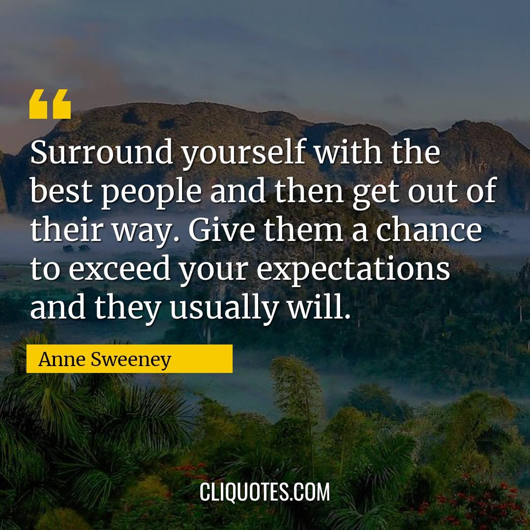 Surround yourself with the best people and then get out of their way. Give them a chance to exceed your expectations and they usually will. -Anne Sweeney