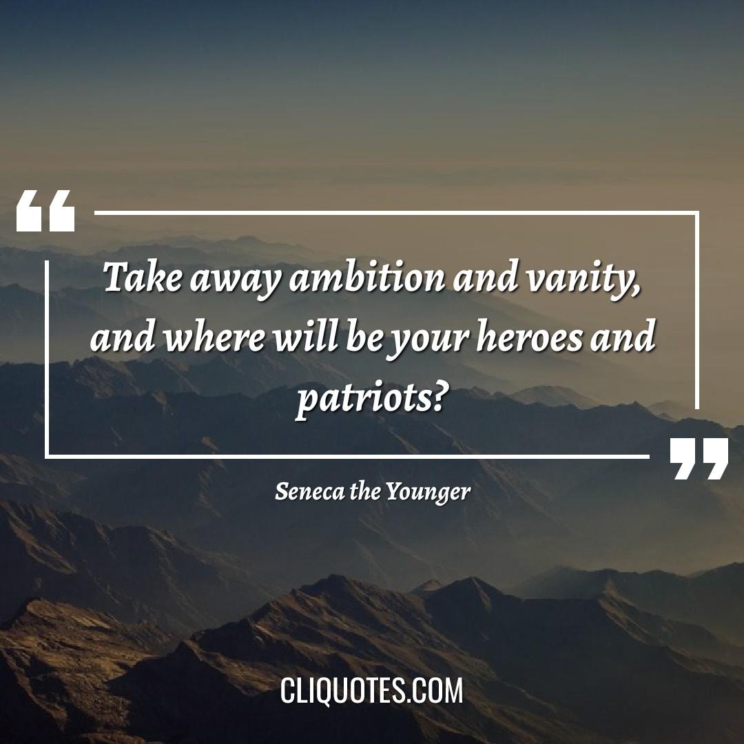 Take away ambition and vanity, and where will be your heroes and patriots? -Seneca the Younger