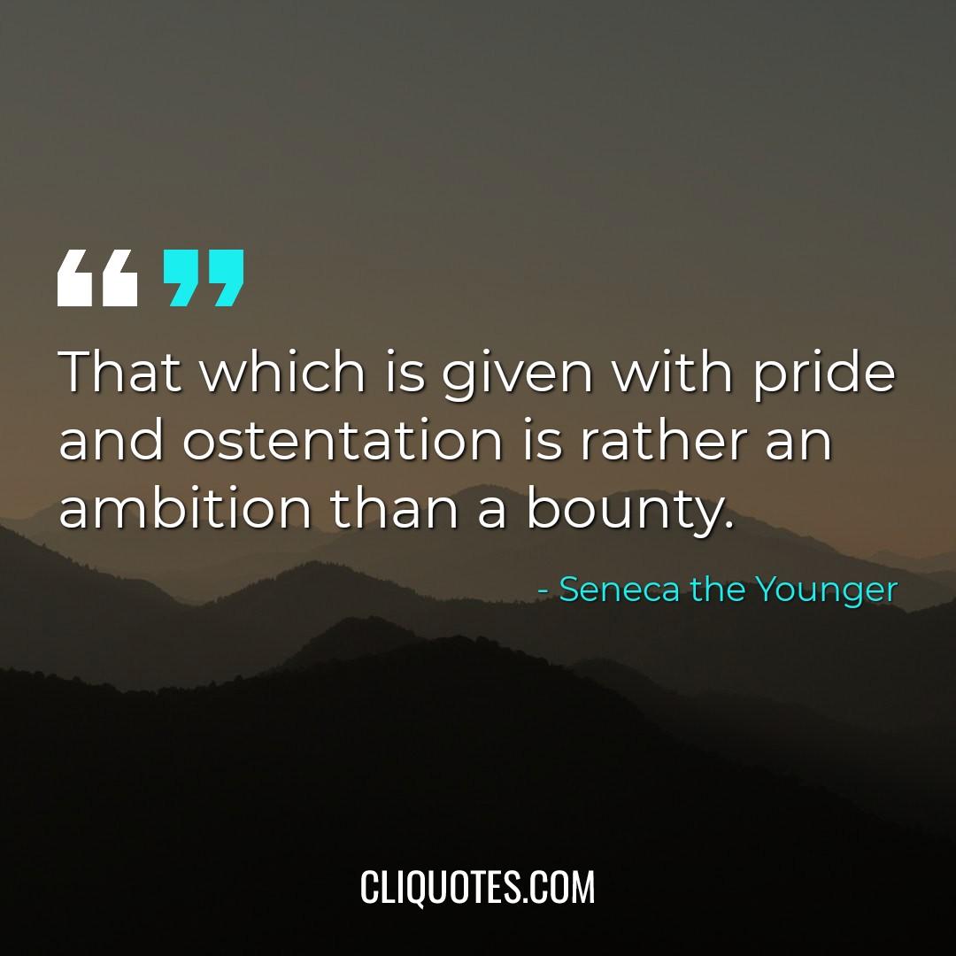 That which is given with pride and ostentation is rather an ambition than a bounty. -Seneca the Younger