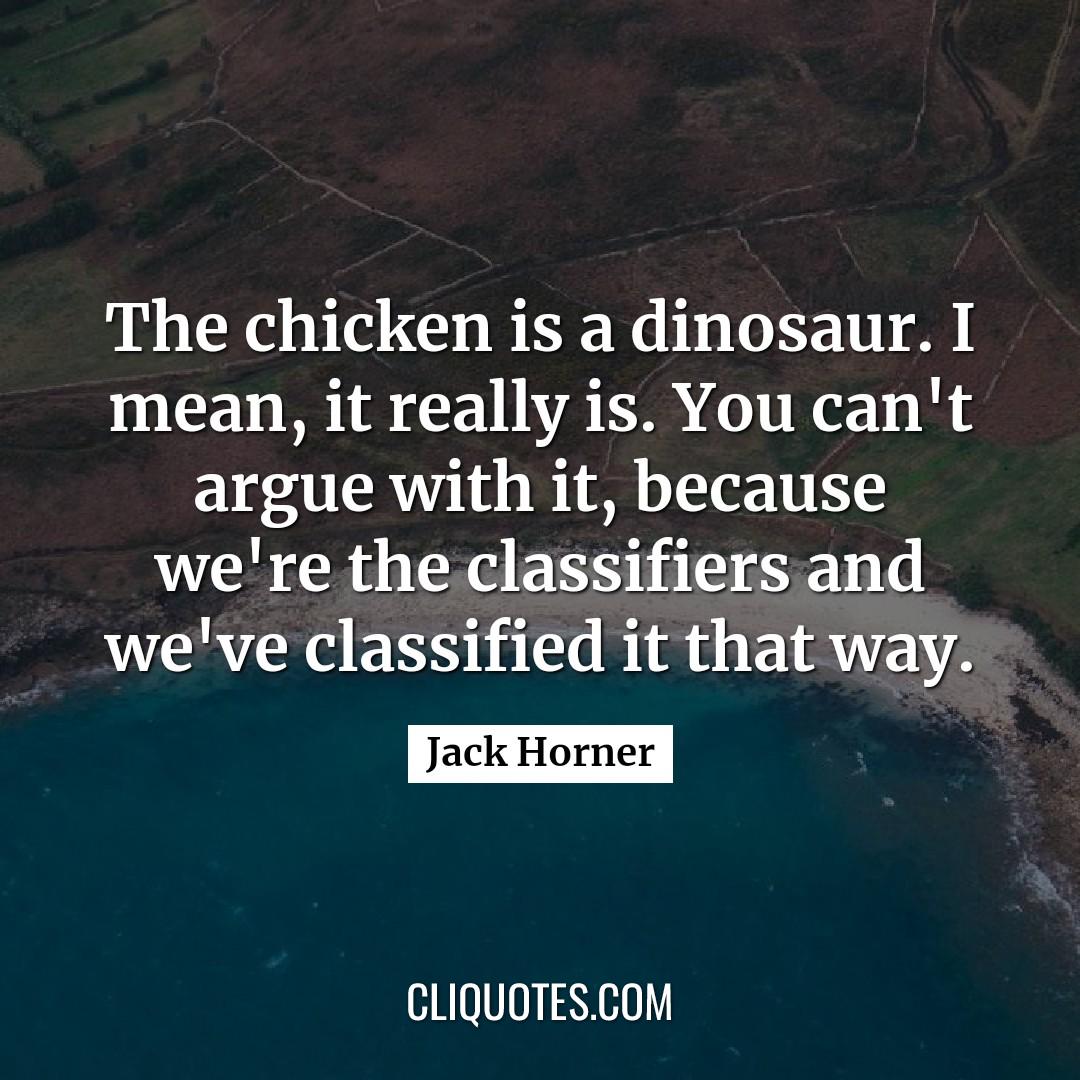 The chicken is a dinosaur. I mean, it really is. You can't argue with it, because we're the classifiers and we've classified it that way. -Jack Horner