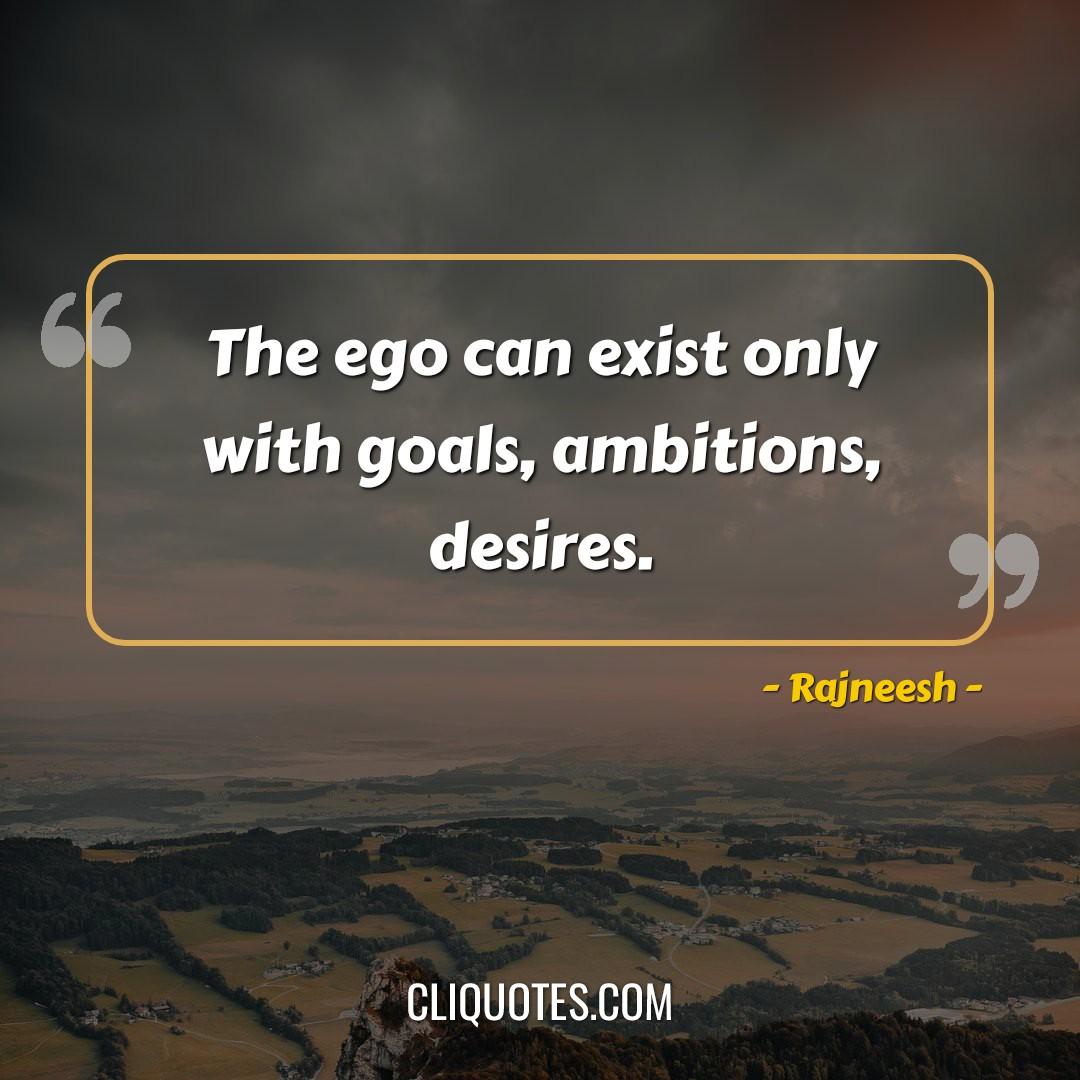 The ego can exist only with goals, ambitions, desires. -Rajneesh